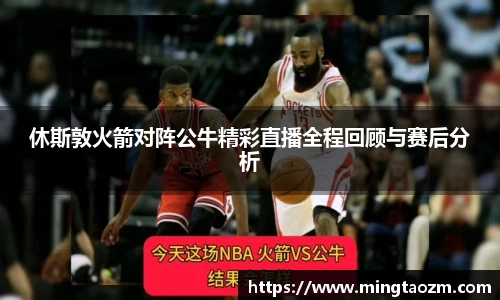 休斯敦火箭对阵公牛精彩直播全程回顾与赛后分析